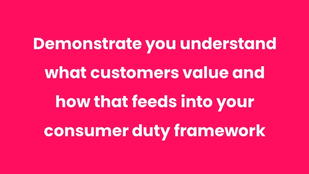 Demonstrate you understand what customers value and how that feeds into your consumer duty framework