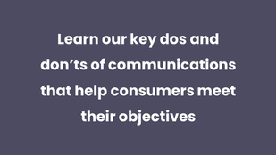 Learn our key dos and don’ts of communications that help consumers meet their objectives
