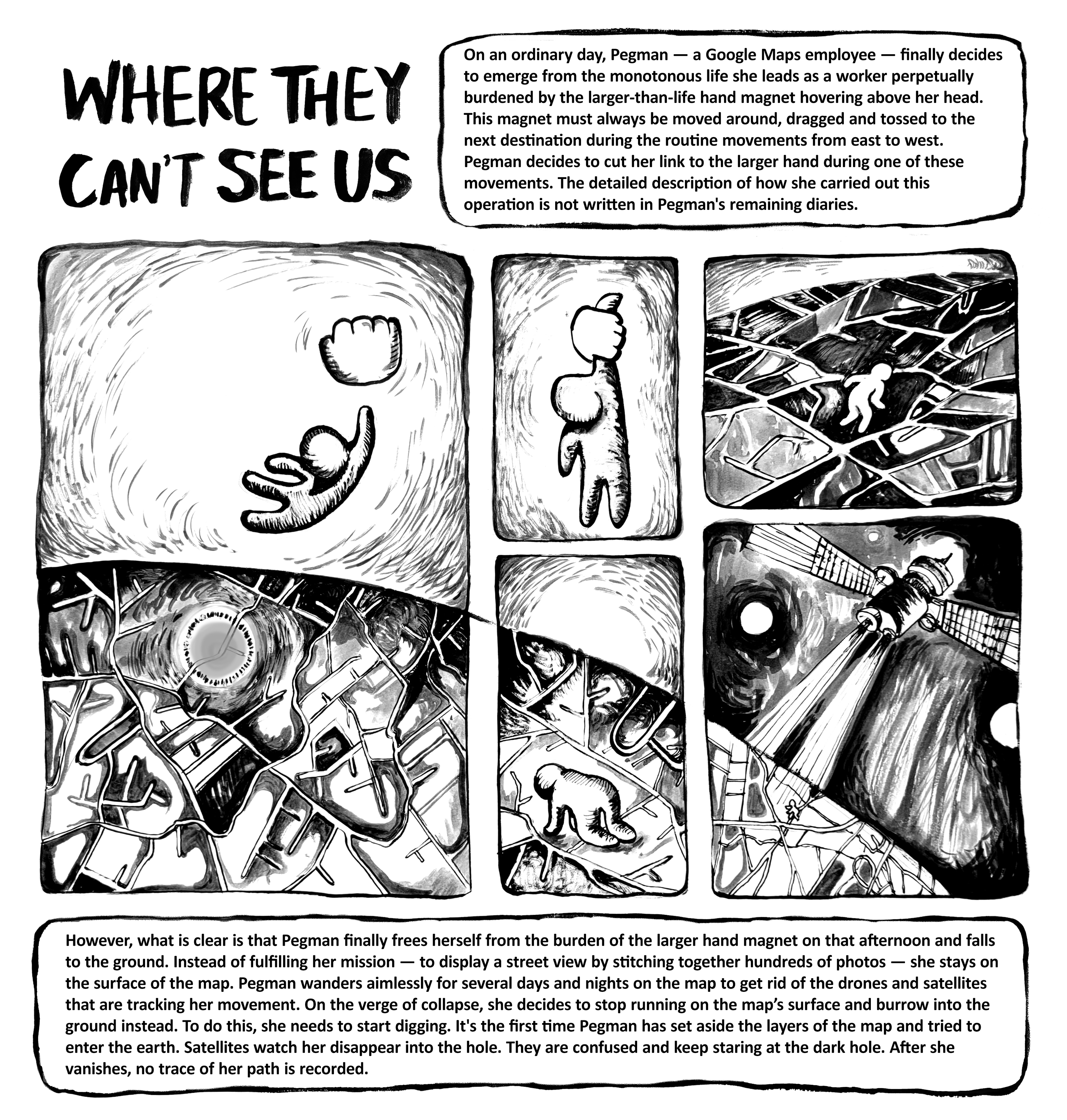 On an ordinary day, Pegman — a Google Maps employee — finally decides to emerge from the monotonous life she leads as a worker perpetually burdened by the larger-than-life hand magnet hovering above her head. This magnet must always be moved around, dragged and tossed to the next destination during the routine movements from east to west. Pegman decides to cut her link to the larger hand during one of these movements. The detailed description of how she carried out this operation is not written in Pegman's remaining diaries.   However, what is clear is that Pegman finally frees herself from the burden of the larger hand magnet on that afternoon and falls to the ground. Instead of fulfilling her mission — to display a street view by stitching together hundreds of photos — she stays on the surface of the map. Pegman wanders aimlessly for several days and nights on the map to get rid of the drones and satellites that are tracking her movement. On the verge of collapse, she decides to stop running on the map’s surface and burrow into the ground instead. To do this, she needs to start digging. It's the first time Pegman has set aside the layers of the map and tried to enter the earth. Satellites watch her disappear into the hole. They are confused and keep staring at the dark hole. After she vanishes, no trace of her path is recorded.