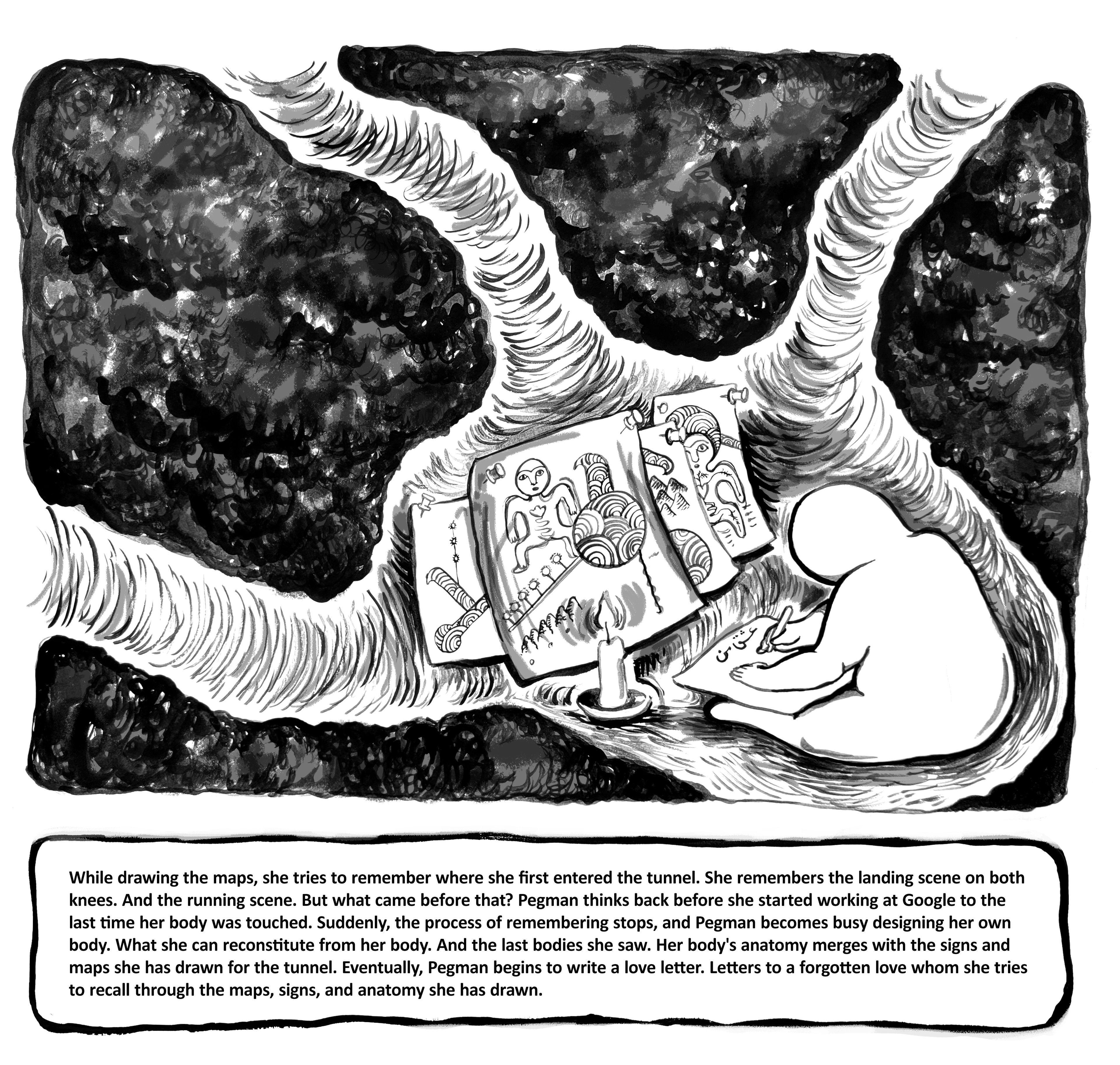 While drawing the maps, she tries to remember where she first entered the tunnel. She remembers the landing scene on both knees. And the running scene. But what came before that? Pegman thinks back before she started working at Google to the last time her body was touched. Suddenly, the process of remembering stops, and Pegman becomes busy designing her own body. What she can reconstitute from her body. And the last bodies she saw. Her body's anatomy merges with the signs and maps she has drawn for the tunnel. Eventually, Pegman begins to write a love letter. Letters to a forgotten love whom she tries to recall through the maps, signs, and anatomy she has drawn.