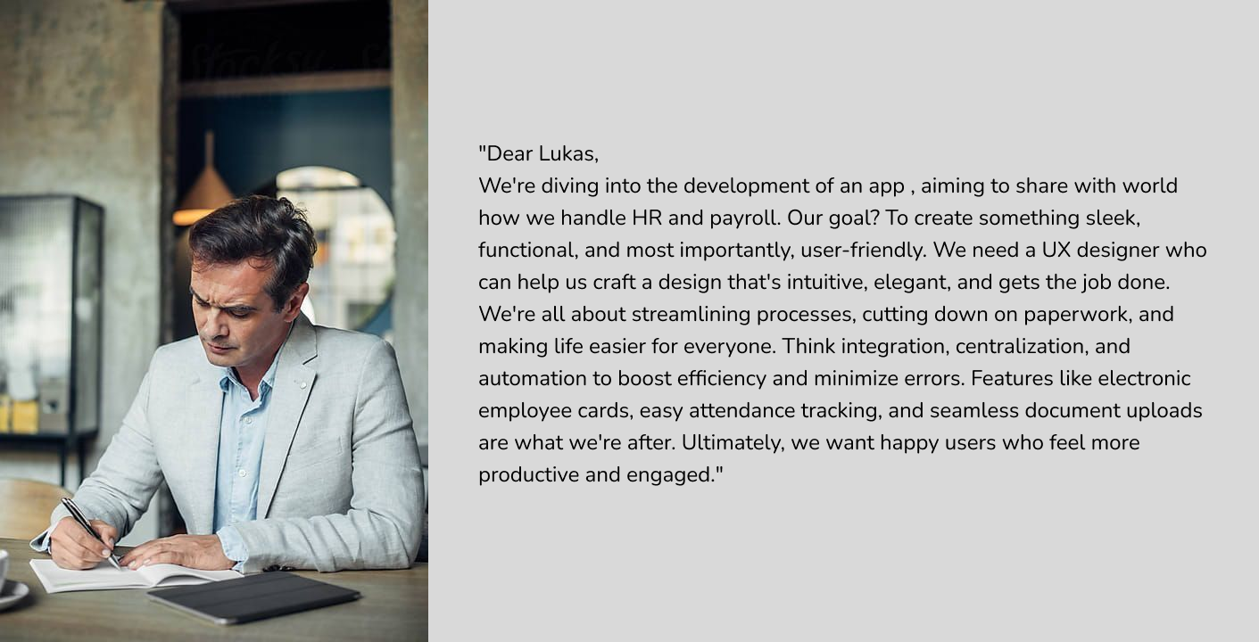 "Dear Lukas,
We're diving into the development of an app , aiming to share with world how we handle HR and payroll. Our goal? To create something sleek, functional, and most importantly, user-friendly. We need a UX designer who can help us craft a design that's intuitive, elegant, and gets the job done.
We're all about streamlining processes, cutting down on paperwork, and making life easier for everyone. Think integration, centralization, and automation to boost efficiency and minimize errors. Features like electronic employee cards, easy attendance tracking, and seamless document uploads are what we're after. Ultimately, we want happy users who feel more productive and engaged."