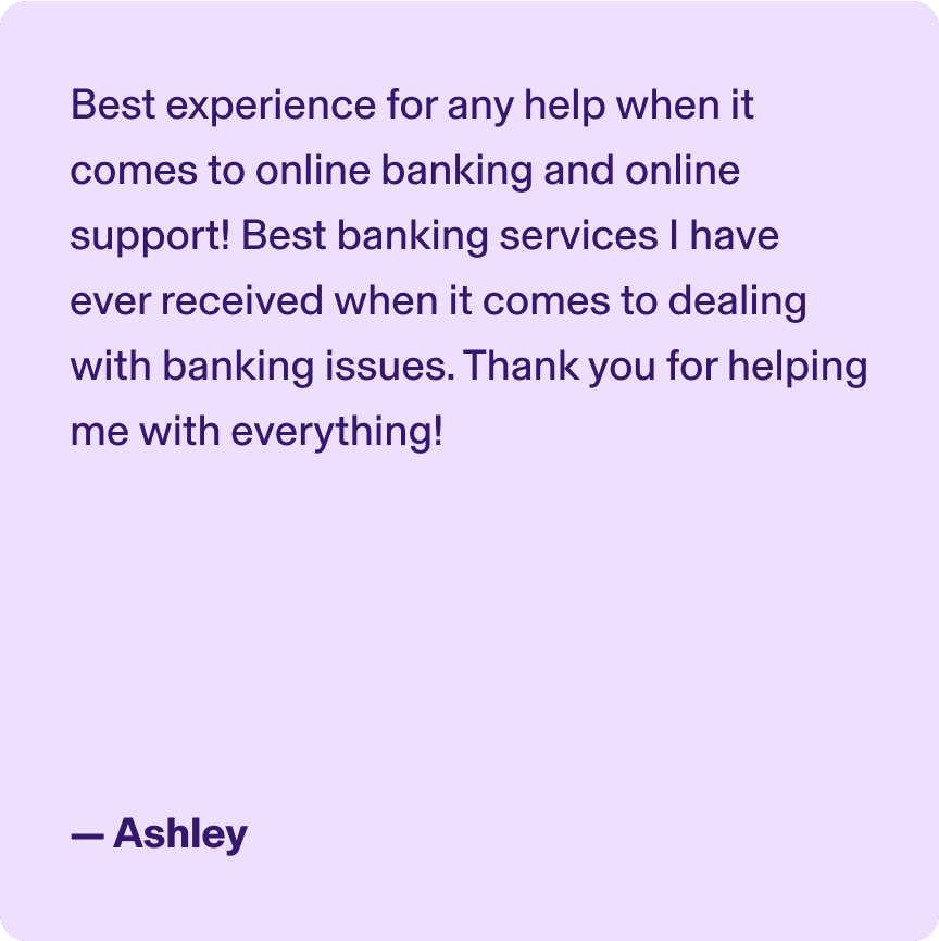 Best experience for any help when it comes to online banking and online support! Best banking services I have ever received when it comes to dealing with banking issues. Thank you for helping me with everything! -Ashley