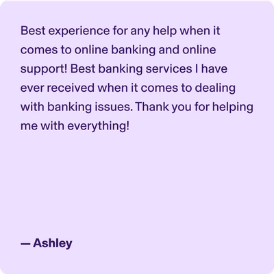 Best experience for any help when it comes to online banking and online support! Best banking services I have ever received when it comes to dealing with banking issues. Thank you for helping me with everything! -Ashley