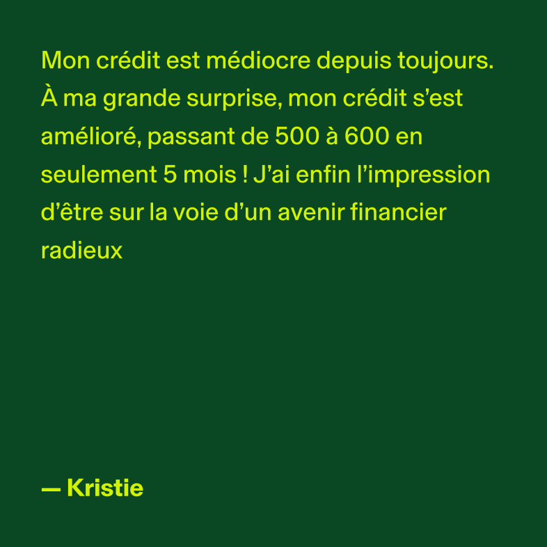 Mon crédit est médiocre depuis toujours. À ma grande surprise, mon crédit s'est amélioré, passant de 500 à 600 en seulement 5 mois ! J'ai enfin l'impression d'être sur la voie d'un avenir financier radieux. - Kristie