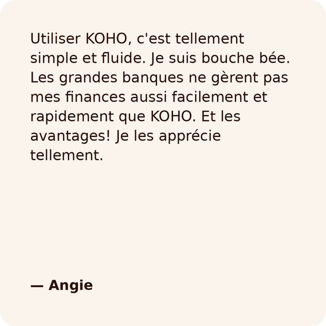 Utiliser KOHO, c'est tellement simple et fluide. Je suis bouche bée. Les grandes banques ne gèrent pas mes finances aussi facilement et rapidement que KOHO. Et les avantages! Je les apprécie tellement.