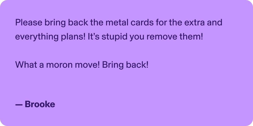 Please bring back the metal cards for the extra and everything plans! It’s stupid you remove them!   What a moron move! Bring back! - Brooke