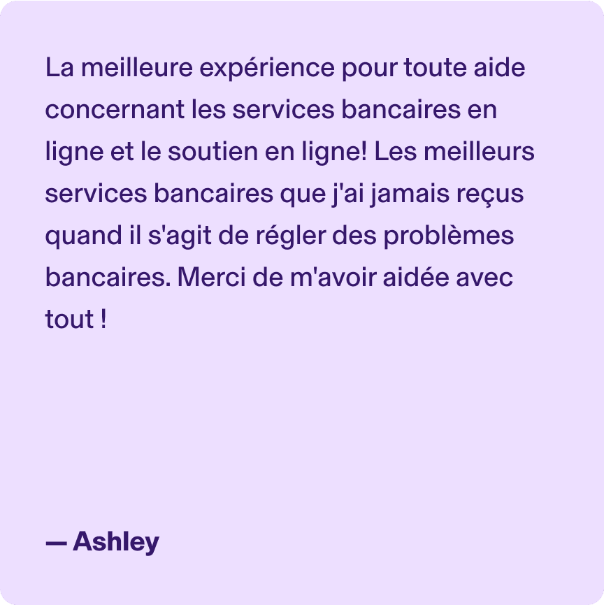 La meilleure expérience pour toute aide concernant les services bancaires en ligne et le soutien en ligne! Les meilleurs services bancaires que j'ai jamais reçus quand il s'agit de régler des problèmes bancaires. Merci de m'avoir aidée avec tout ! -Ashley