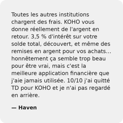 Toutes les autres institutions vous facturent des frais. KOHO vous donne en fait de l'argent en retour. 3.5% d'intérêts sur votre solde total, découvert, et même des remises en argent pour les achats... cela peut sembler faux, mais c'est la meilleure application financière que j'aie jamais eue. 10/10 je suis passé de TD à KOHO et je n'ai jamais regardé en arrière. - Haven