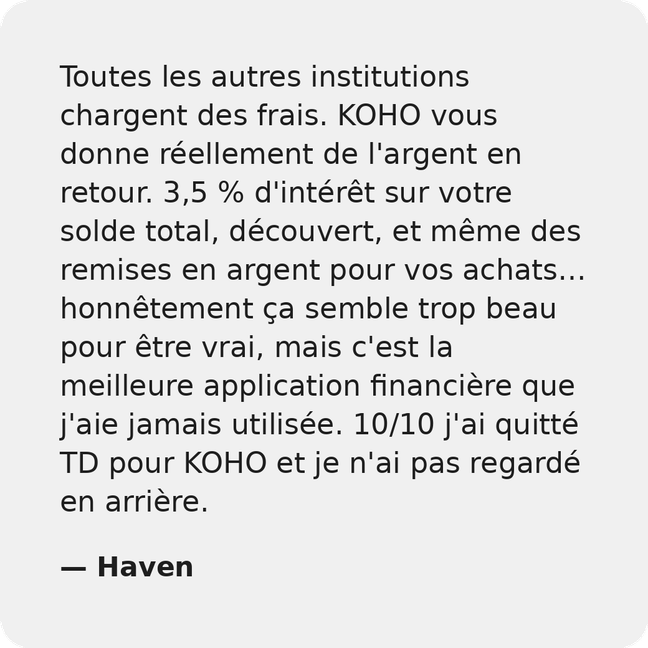 Toutes les autres institutions vous facturent des frais. KOHO vous donne en fait de l'argent en retour. 3.5% d'intérêts sur votre solde total, découvert, et même des remises en argent pour les achats... cela peut sembler faux, mais c'est la meilleure application financière que j'aie jamais eue. 10/10 je suis passé de TD à KOHO et je n'ai jamais regardé en arrière. - Haven