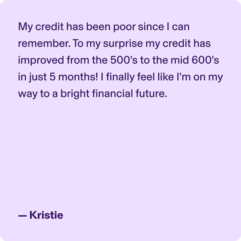 My credit has been poor since I can remember. To my surprise my credit has improved from the 500's to the mid 600's in just 5 months! I finally feel like I'm on my way to a bright financial future. - Kristie