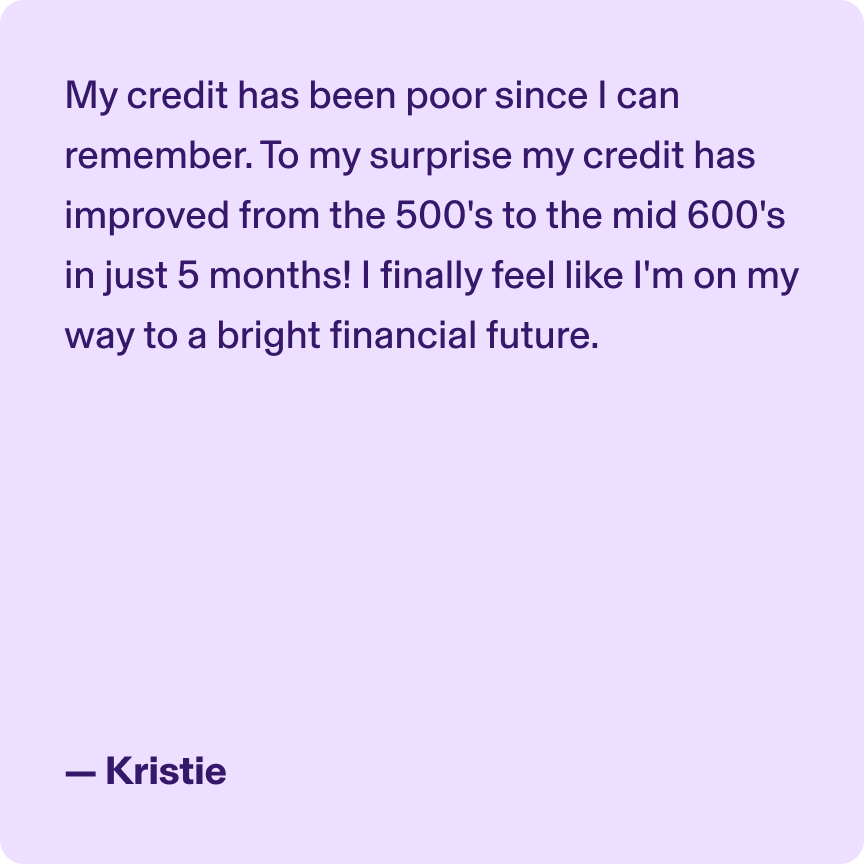 My credit has been poor since I can remember. To my surprise my credit has improved from the 500's to the mid 600's in just 5 months! I finally feel like I'm on my way to a bright financial future. - Kristie