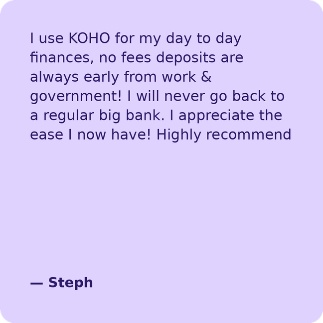 I use KOHO for my day to day finances, no fees deposits are always early from work & government! I will never go back to a regular big bank. I appreciate the ease I now have! Highly recommend - Steph