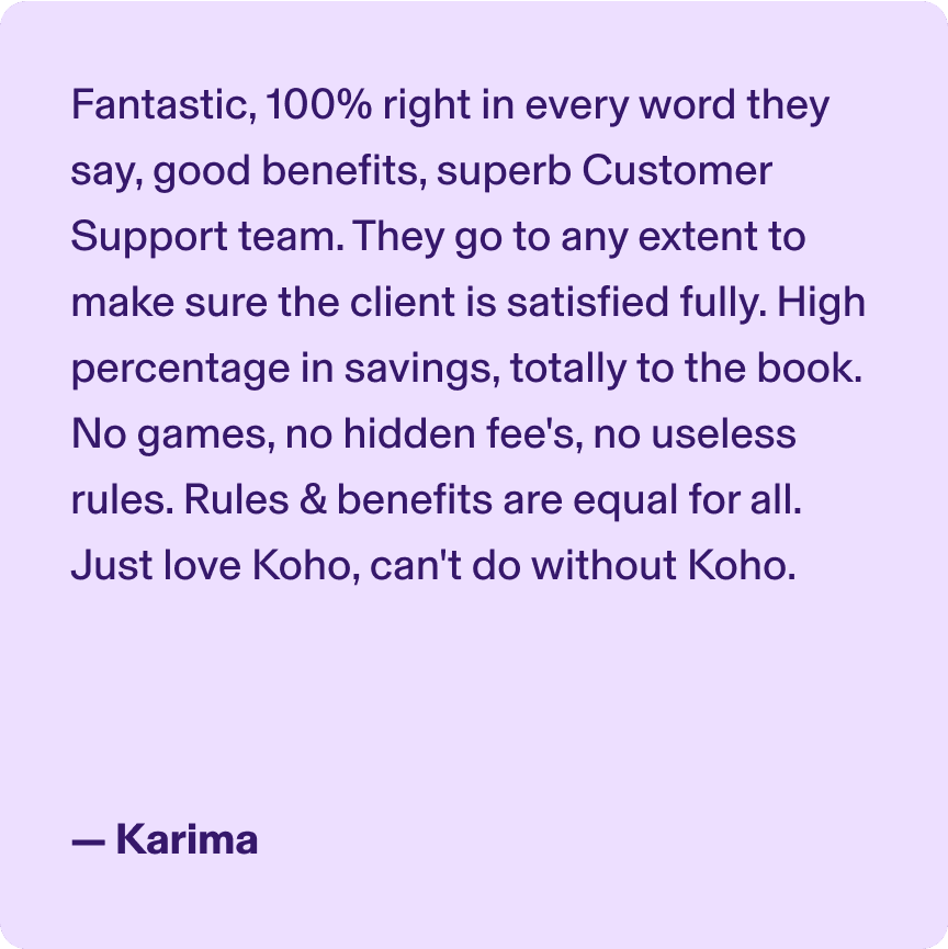Fantastic, 100% right in every word they say, good benefits, superb Customer Support team. They go to any extent to make sure the client is satisfied fully. High percentage in savings, totally to the book. No games, no hidden Fee's no useless rules. Rules & Benefits are equal for all. Just love Koho, can't do without Koho. -Karima