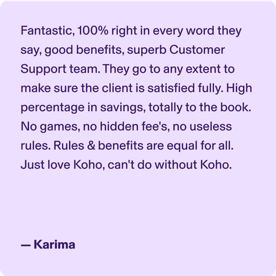 Fantastic, 100% right in every word they say, good benefits, superb Customer Support team. They go to any extent to make sure the client is satisfied fully. High percentage in savings, totally to the book. No games, no hidden Fee's no useless rules. Rules & Benefits are equal for all. Just love Koho, can't do without Koho. -Karima