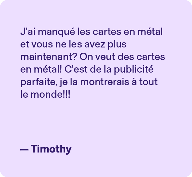 J'ai manqué les cartes en métal et vous ne les avez plus maintenant? On veut des cartes en métal! C'est de la publicité parfaite, je la montrerais à tout le monde!!! - Timothy