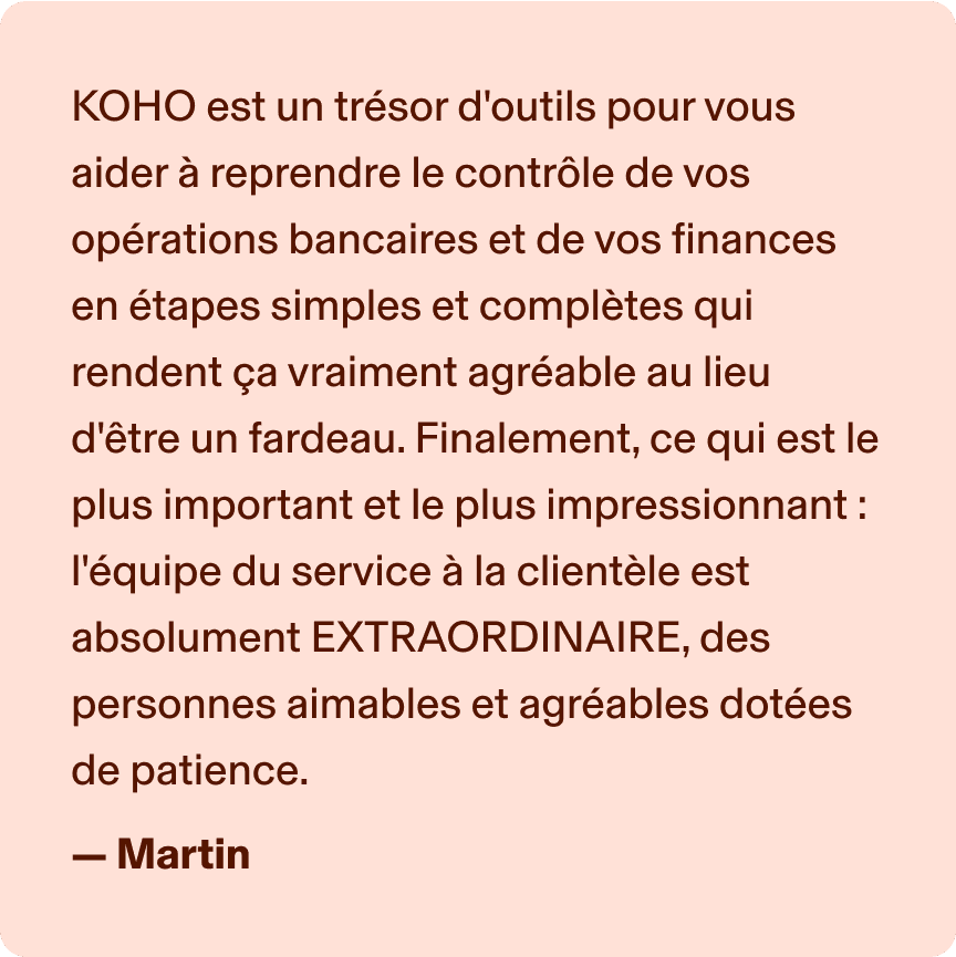 KOHO est un trésor d'outils pour vous aider à reprendre le contrôle de vos opérations bancaires et de vos finances en étapes simples et complètes qui rendent ça vraiment agréable au lieu d'être un fardeau. Finalement, ce qui est le plus important et le plus impressionnant : l'équipe du service à la clientèle est absolument EXTRAORDINAIRE, des personnes aimables et agréables dotées de patience. -Martin