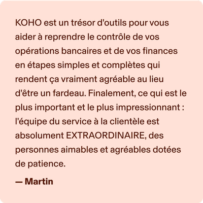 KOHO est un trésor d'outils pour vous aider à reprendre le contrôle de vos opérations bancaires et de vos finances en étapes simples et complètes qui rendent ça vraiment agréable au lieu d'être un fardeau. Finalement, ce qui est le plus important et le plus impressionnant : l'équipe du service à la clientèle est absolument EXTRAORDINAIRE, des personnes aimables et agréables dotées de patience. -Martin