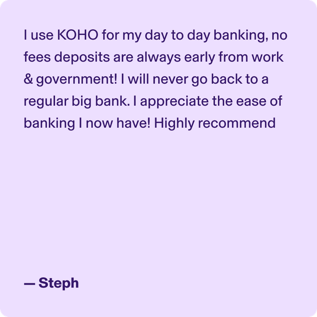 I use KOHO for my day to day banking, no fees deposits are always early from work & government! I will never go back to a regular big bank. I appreciate the ease of banking I now have! Highly recommend - Steph