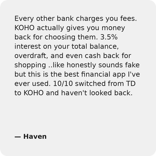 Every other bank charges you fees. KOHO actually gives you money back for choosing them. 3.5% interest on your total balance, overdraft, and even cash back for shopping ..like honestly sounds fake but this is the best financial app I've ever had. 10/10 switched from TD to KOHO and haven't looked back.