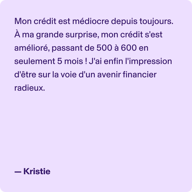 Mon crédit est médiocre depuis toujours. À ma grande surprise, mon crédit s'est amélioré, passant de 500 à 600 en seulement 5 mois ! J'ai enfin l'impression d'être sur la voie d'un avenir financier radieux. - Kristie