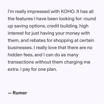 I'm really impressed with KOHO. It has all the features I have been looking for: round up saving options, credit building, high interest for just having your money with them, and rebates for shopping at certain businesses. I really love that there are no hidden fees, and I can do as many transactions without them charging me extra. I pay for one plan.