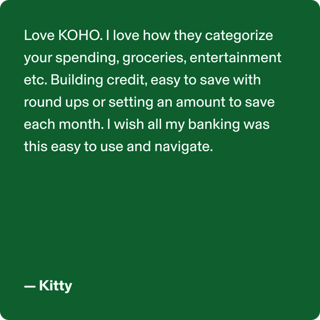 Love KOHO. I love how they categorize your spending, groceries, entertainment etc. Building credit, easy to save with round ups or setting an amount to save each month. I wish all my banking was this easy to use and navigate. - Kitty