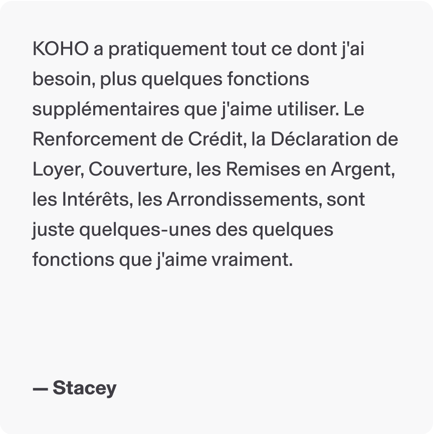 KOHO a pratiquement tout ce dont j'ai besoin, plus quelques fonctions supplémentaires que j'aime utiliser. Le Renforcement de Crédit, la Déclaration de Loyer, Couverture, les Remises en Argent, les Intérêts, les Arrondissements, sont juste quelques-unes des quelques fonctions que j'aime vraiment. - Stacey