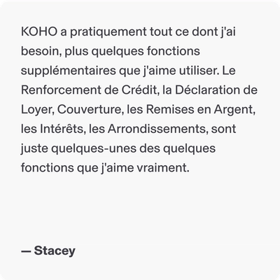 KOHO a pratiquement tout ce dont j'ai besoin, plus quelques fonctions supplémentaires que j'aime utiliser. Le Renforcement de Crédit, la Déclaration de Loyer, Couverture, les Remises en Argent, les Intérêts, les Arrondissements, sont juste quelques-unes des quelques fonctions que j'aime vraiment. - Stacey