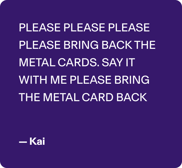 PLEASE PLEASE PLEASE PLEASE BRING BACK THE METAL CARDS. SAY IT WITH ME PLEASE BRING THE METAL CARD BACK - Kai