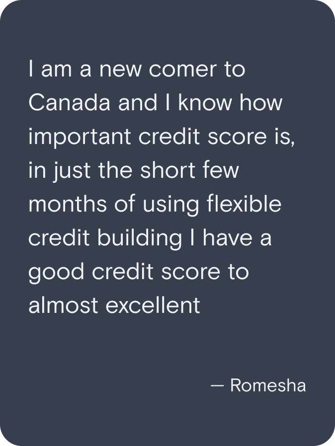 I am a new comer to Canada and I know how important credit score is, in just the short few months of using flexible credit building I have a good credit score to almost excellent. - Romesha