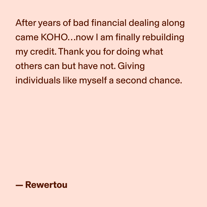 After years of bad financial dealing along came KOHO…now I am finally rebuilding my credit. Thank you for doing what others can but have not. Giving individuals like myself a second chance. - Rewertou