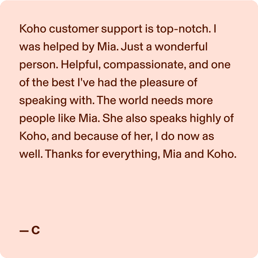 Koho customer support is top-notch. I was helped by Mia. Just a wonderful person. Helpful, compassionate, and one of the best I've had the pleasure of speaking with. The world needs more people like Mia. She also speaks highly of Koho, and because of her, I do now as well. Thanks for everything, Mia and Koho. -C