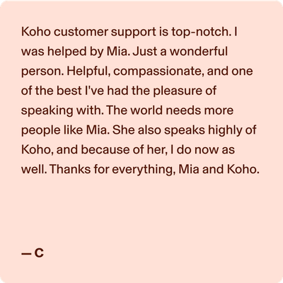 Koho customer support is top-notch. I was helped by Mia. Just a wonderful person. Helpful, compassionate, and one of the best I've had the pleasure of speaking with. The world needs more people like Mia. She also speaks highly of Koho, and because of her, I do now as well. Thanks for everything, Mia and Koho. -C