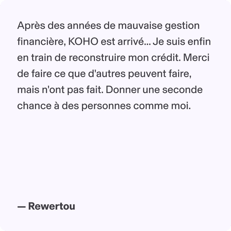 Après des années de mauvaise gestion financière, KOHO est arrivé... Je suis enfin en train de reconstruire mon crédit. Merci de faire ce que d'autres peuvent faire, mais n'ont pas fait. Donner une seconde chance à des personnes comme moi. - Rewertou