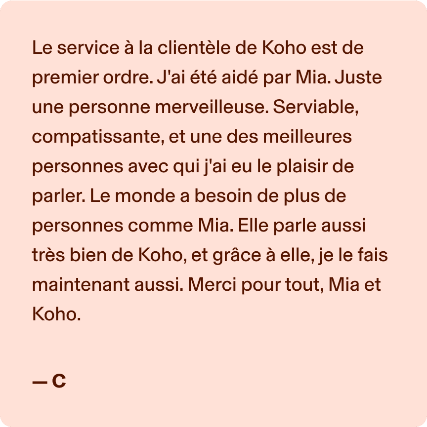 Le service à la clientèle de Koho est de premier ordre. J'ai été aidé par Mia. Juste une personne merveilleuse. Serviable, compatissante, et une des meilleures personnes avec qui j'ai eu le plaisir de parler. Le monde a besoin de plus de personnes comme Mia. Elle parle aussi très bien de Koho, et grâce à elle, je le fais maintenant aussi. Merci pour tout, Mia et Koho. -C
