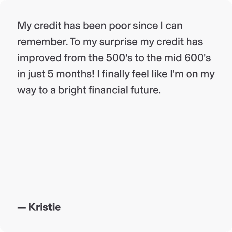 My credit has been poor since I can remember. To my surprise my credit has improved from the 500's to the mid 600's in just 5 months! I finally feel like I'm on my way to a bright financial future. - Kristie