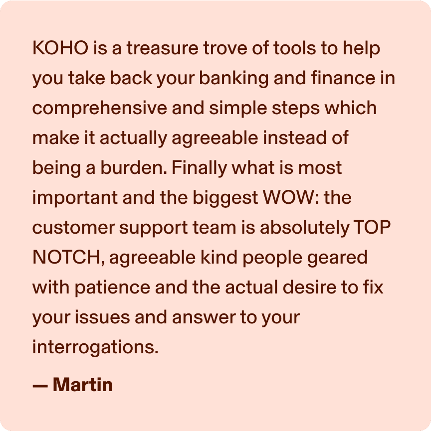 KOHO is a treasure trove of tools to help you take back your banking and finance in comprehensive and simple step which make it actually agreeable instead of being a burden. Finally what is most important and the biggest WOW: the customer support team is absolutely TOP NOTCH, agreeable kind people geared with patience and the actual desire to fix your issues and answer to your interrogations. -Martin