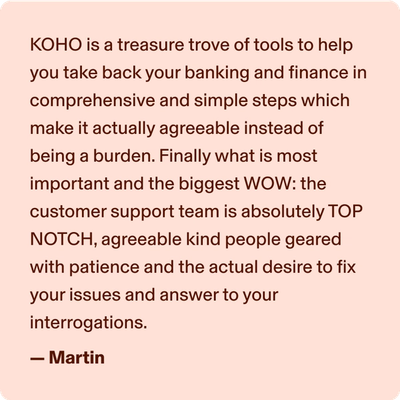 KOHO is a treasure trove of tools to help you take back your banking and finance in comprehensive and simple step which make it actually agreeable instead of being a burden. Finally what is most important and the biggest WOW: the customer support team is absolutely TOP NOTCH, agreeable kind people geared with patience and the actual desire to fix your issues and answer to your interrogations. -Martin