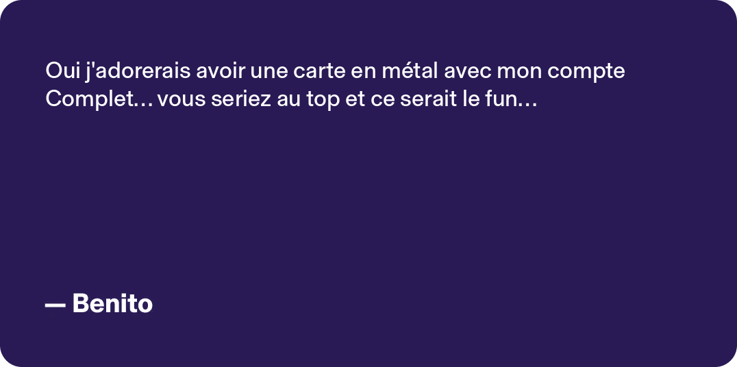 Oui j'adorerais avoir une carte en métal avec mon compte Complet... vous seriez au top et ce serait le fun... -Benito