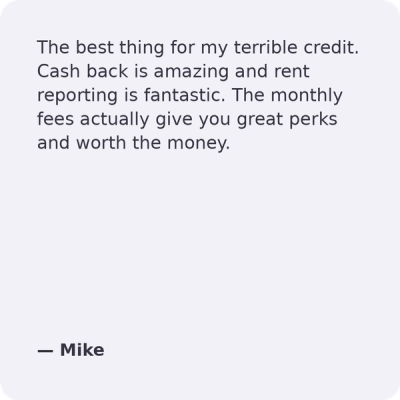 The best thing for my terrible credit. Cash back is amazing and rent reporting is fantastic. The monthly fees actually give you great perks and worth the money.