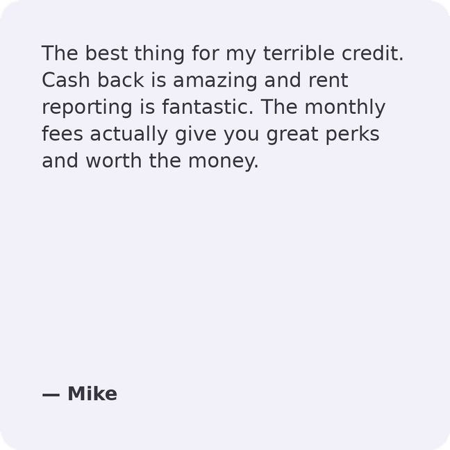 The best thing for my terrible credit. Cash back is amazing and rent reporting is fantastic. The monthly fees actually give you great perks and worth the money.