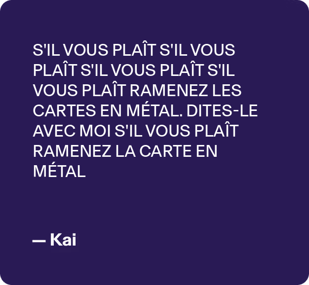 S'IL VOUS PLAÎT S'IL VOUS PLAÎT S'IL VOUS PLAÎT S'IL VOUS PLAÎTRAMENEZ LES CARTES EN MÉTAL. DITES-LE AVEC MOI S'IL VOUS PLAÎT RAMENEZ LA CARTE EN MÉTAIL - Kai