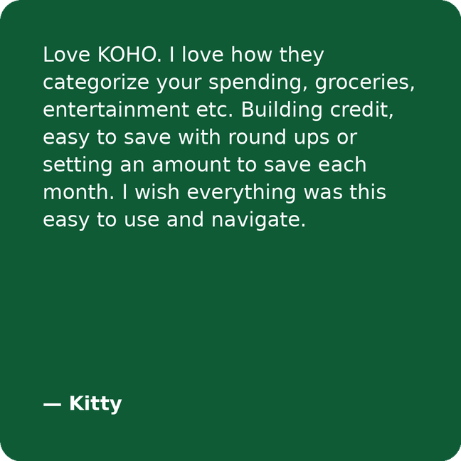 Love KOHO. I love how they categorize your spending, groceries, entertainment etc. Building credit, easy to save with round ups or setting an amount to save each month. I wish everything was this easy to use and navigate. - Kitty