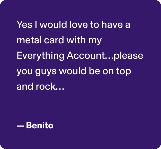 Yes I would love to have a metal card with my Everything Account…please you guys would be on top and rock… -Benito