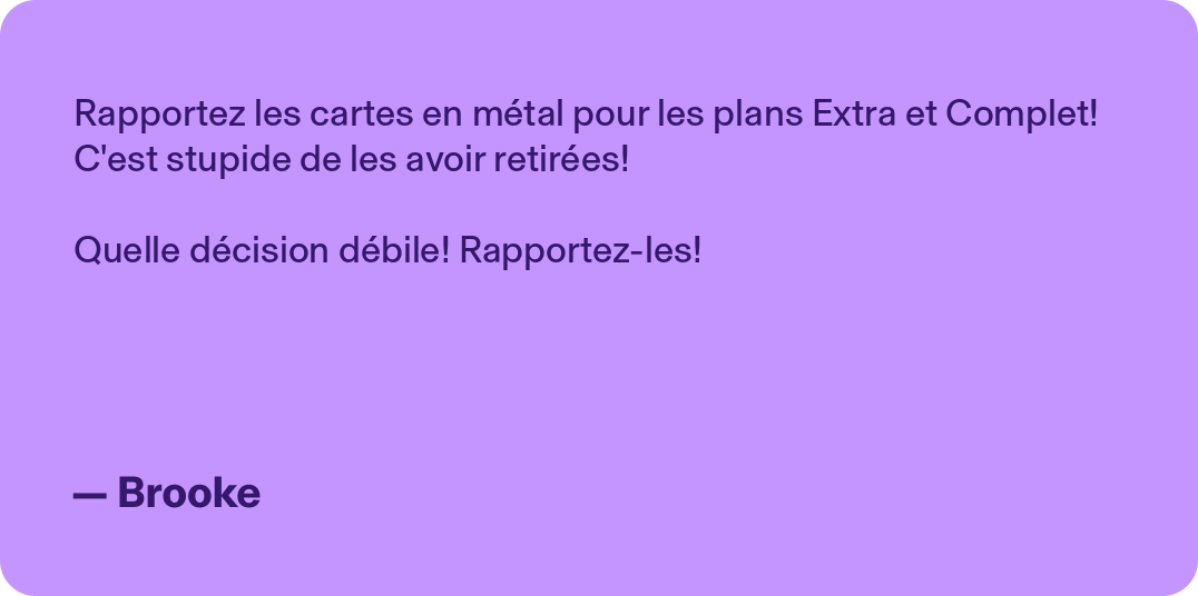 Rapportez les cartes en métal pour les plans Extra et Complet! C'est stupide de les avoir retirées! Quelle décision débile! Rapportez-les!- Brooke