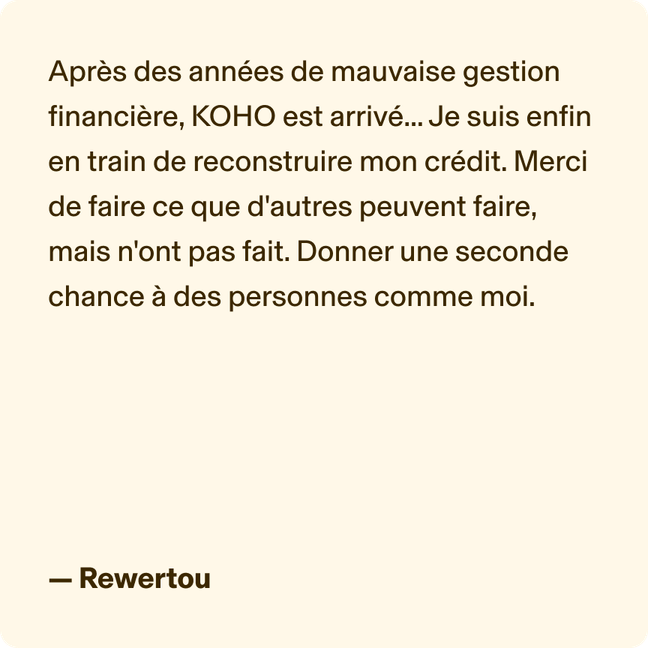 Après des années de mauvaise gestion financière, KOHO est arrivé... Je suis enfin en train de reconstruire mon crédit. Merci de faire ce que d'autres peuvent faire, mais n'ont pas fait. Donner une seconde chance à des personnes comme moi. - Rewertou