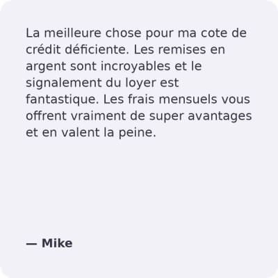 La meilleure chose à faire pour mon mauvais crédit. Les Remises en Argent sont incroyables et la Déclaration de Loyer est fantastique. Les frais mensuels offrent des avantages intéressants et valent la peine d'être payés. - Mike