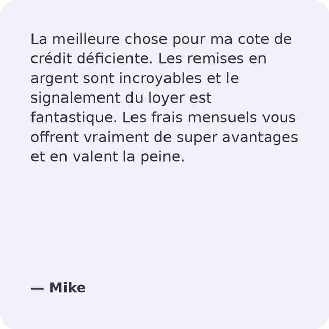 La meilleure chose à faire pour mon mauvais crédit. Les Remises en Argent sont incroyables et la Déclaration de Loyer est fantastique. Les frais mensuels offrent des avantages intéressants et valent la peine d'être payés. - Mike