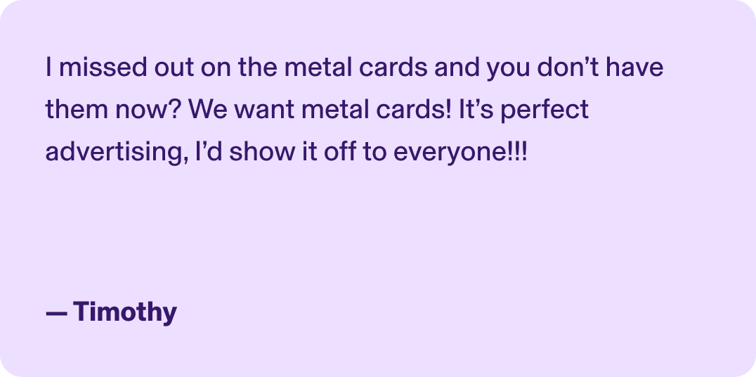 I missed out on the metal cards and you don’t have them now? We want metal cards! It’s perfect advertising, I’d show it off to everyone!!! - Timothy