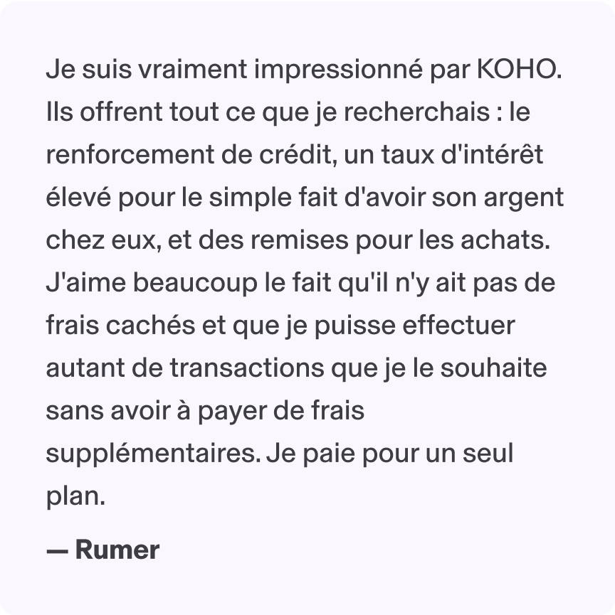 Je suis vraiment impressionné par KOHO. Ils offrent tout ce que je recherchais : le renforcement de crédit, un taux d'intérêt élevé pour le simple fait d'avoir son argent chez eux, et des remises pour les achats. J'aime beaucoup le fait qu'il n'y ait pas de frais cachés et que je puisse effectuer autant de transactions que je le souhaite sans avoir à payer de frais supplémentaires. Je paie pour un seul plan. - Rumer
